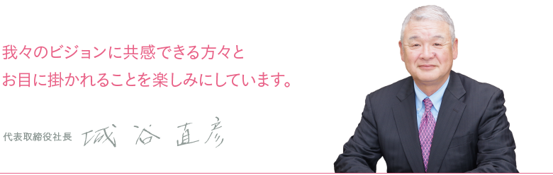 我々のビジョンに共感できる方々とお目に掛かれることを楽しみにしています。 代表取締役社長 城谷直彦