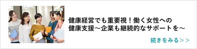 関連記事「健康経営でも重要視！働く女性への健康支援～企業も継続的なサポートを～」はこちらからアクセス