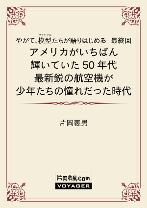 やがて、模型たちが語りはじめる　最終回　アメリカがいちばん輝いていた50年代　最新鋭の航空機が少年たちの憧れだった時代