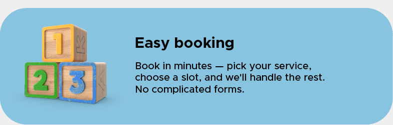 Easy booking: Book in minutes — pick your service, choose a slot, and we'll handle the rest. No complicated forms.