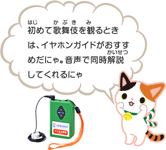 初(はじ)めて歌舞伎(かぶき)を観(み)るときは、イヤホンガイドがおすすめだにゃ。音声で同時解説(かいせつ)してくれるにゃ