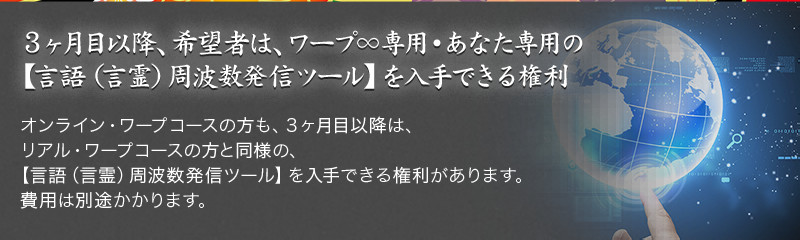 3ヶ月目以降、希望者は、ワープ∞専用・あなた専用の【言語(言霊)周波数発信ツール】を入手できる権利