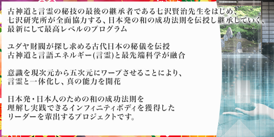 古神道と言霊の秘技の最後の継承者である七沢先生をはじめ、七沢研究所が全面協力する、日本発の和の成功法則を伝授し継承していくプロジェクト